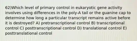 62)​Which level of primary control in eukaryotic gene activity involves using differences in the poly-A tail or the guanine cap to determine how long a particular transcript remains active before it is destroyed? ​​A) pretranscriptional control​​ B) transcriptional control​ C) posttranscriptional control ​D) translational control​ E) posttranslational control