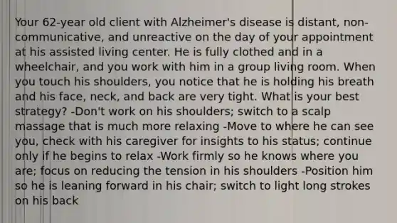 Your 62-year old client with Alzheimer's disease is distant, non-communicative, and unreactive on the day of your appointment at his assisted living center. He is fully clothed and in a wheelchair, and you work with him in a group living room. When you touch his shoulders, you notice that he is holding his breath and his face, neck, and back are very tight. What is your best strategy? -Don't work on his shoulders; switch to a scalp massage that is much more relaxing -Move to where he can see you, check with his caregiver for insights to his status; continue only if he begins to relax -Work firmly so he knows where you are; focus on reducing the tension in his shoulders -Position him so he is leaning forward in his chair; switch to light long strokes on his back