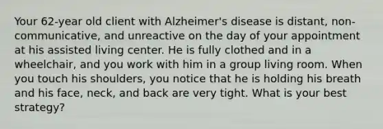 Your 62-year old client with Alzheimer's disease is distant, non-communicative, and unreactive on the day of your appointment at his assisted living center. He is fully clothed and in a wheelchair, and you work with him in a group living room. When you touch his shoulders, you notice that he is holding his breath and his face, neck, and back are very tight. What is your best strategy?