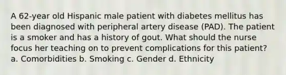 A 62-year old Hispanic male patient with diabetes mellitus has been diagnosed with peripheral artery disease (PAD). The patient is a smoker and has a history of gout. What should the nurse focus her teaching on to prevent complications for this patient? a. Comorbidities b. Smoking c. Gender d. Ethnicity