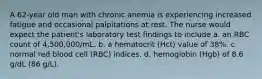 A 62-year old man with chronic anemia is experiencing increased fatigue and occasional palpitations at rest. The nurse would expect the patient's laboratory test findings to include a. an RBC count of 4,500,000/mL. b. a hematocrit (Hct) value of 38%. c. normal red blood cell (RBC) indices. d. hemoglobin (Hgb) of 8.6 g/dL (86 g/L).