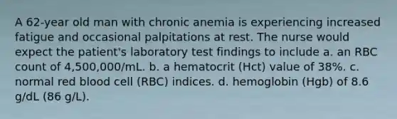 A 62-year old man with chronic anemia is experiencing increased fatigue and occasional palpitations at rest. The nurse would expect the patient's laboratory test findings to include a. an RBC count of 4,500,000/mL. b. a hematocrit (Hct) value of 38%. c. normal red blood cell (RBC) indices. d. hemoglobin (Hgb) of 8.6 g/dL (86 g/L).