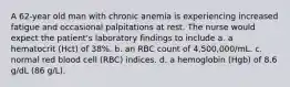 A 62-year old man with chronic anemia is experiencing increased fatigue and occasional palpitations at rest. The nurse would expect the patient's laboratory findings to include a. a hematocrit (Hct) of 38%. b. an RBC count of 4,500,000/mL. c. normal red blood cell (RBC) indices. d. a hemoglobin (Hgb) of 8.6 g/dL (86 g/L).