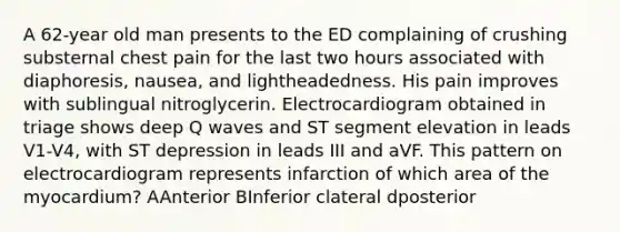 A 62-year old man presents to the ED complaining of crushing substernal chest pain for the last two hours associated with diaphoresis, nausea, and lightheadedness. His pain improves with sublingual nitroglycerin. Electrocardiogram obtained in triage shows deep Q waves and ST segment elevation in leads V1-V4, with ST depression in leads III and aVF. This pattern on electrocardiogram represents infarction of which area of the myocardium? AAnterior BInferior clateral dposterior