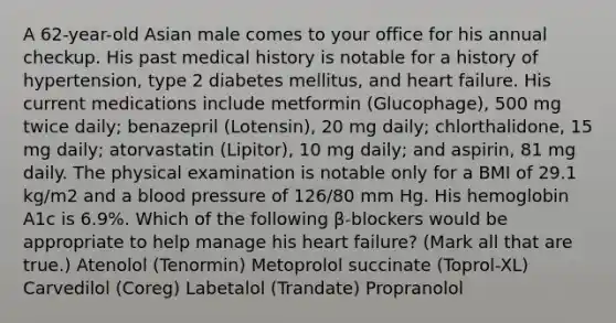 A 62-year-old Asian male comes to your office for his annual checkup. His past medical history is notable for a history of hypertension, type 2 diabetes mellitus, and heart failure. His current medications include metformin (Glucophage), 500 mg twice daily; benazepril (Lotensin), 20 mg daily; chlorthalidone, 15 mg daily; atorvastatin (Lipitor), 10 mg daily; and aspirin, 81 mg daily. The physical examination is notable only for a BMI of 29.1 kg/m2 and a blood pressure of 126/80 mm Hg. His hemoglobin A1c is 6.9%. Which of the following β-blockers would be appropriate to help manage his heart failure? (Mark all that are true.) Atenolol (Tenormin) Metoprolol succinate (Toprol-XL) Carvedilol (Coreg) Labetalol (Trandate) Propranolol