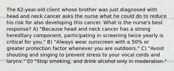 The 62-year-old client whose brother was just diagnosed with head and neck cancer asks the nurse what he could do to reduce his risk for also developing this cancer. What is the nurse's best response? A) "Because head and neck cancer has a strong hereditary component, participating in screening twice yearly is critical for you." B) "Always wear sunscreen with a 50% or greater protection factor whenever you are outdoors." C) "Avoid shouting and singing to prevent stress to your vocal cords and larynx." D) "Stop smoking, and drink alcohol only in moderation."