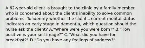 A 62-year-old client is brought to the clinic by a family member who is concerned about the client's inability to solve common problems. To identify whether the client's current mental status indicates an early stage in dementia, which question should the nurse ask the client? A."Where were you were born?" B."How positive is your self-image?" C."What did you have for breakfast?" D."Do you have any feelings of sadness?"