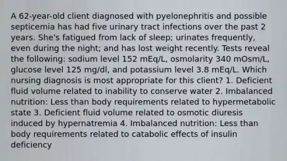 A 62-year-old client diagnosed with pyelonephritis and possible septicemia has had five urinary tract infections over the past 2 years. She's fatigued from lack of sleep; urinates frequently, even during the night; and has lost weight recently. Tests reveal the following: sodium level 152 mEq/L, osmolarity 340 mOsm/L, glucose level 125 mg/dl, and potassium level 3.8 mEq/L. Which nursing diagnosis is most appropriate for this client? 1. Deficient fluid volume related to inability to conserve water 2. Imbalanced nutrition: Less than body requirements related to hypermetabolic state 3. Deficient fluid volume related to osmotic diuresis induced by hypernatremia 4. Imbalanced nutrition: Less than body requirements related to catabolic effects of insulin deficiency