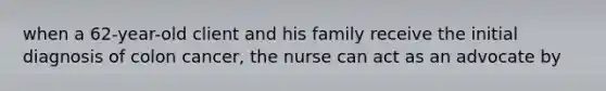 when a 62-year-old client and his family receive the initial diagnosis of colon cancer, the nurse can act as an advocate by