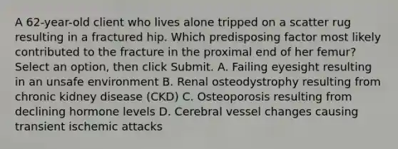 A 62-year-old client who lives alone tripped on a scatter rug resulting in a fractured hip. Which predisposing factor most likely contributed to the fracture in the proximal end of her femur?Select an option, then click Submit. A. Failing eyesight resulting in an unsafe environment B. Renal osteodystrophy resulting from chronic kidney disease (CKD) C. Osteoporosis resulting from declining hormone levels D. Cerebral vessel changes causing transient ischemic attacks