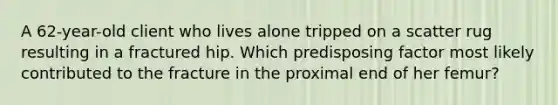 A 62-year-old client who lives alone tripped on a scatter rug resulting in a fractured hip. Which predisposing factor most likely contributed to the fracture in the proximal end of her femur?