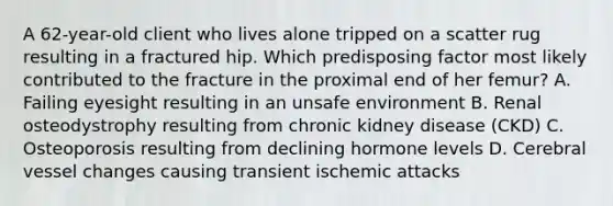 A 62-year-old client who lives alone tripped on a scatter rug resulting in a fractured hip. Which predisposing factor most likely contributed to the fracture in the proximal end of her femur? A. Failing eyesight resulting in an unsafe environment B. Renal osteodystrophy resulting from chronic kidney disease (CKD) C. Osteoporosis resulting from declining hormone levels D. Cerebral vessel changes causing transient ischemic attacks