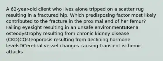 A 62-year-old client who lives alone tripped on a scatter rug resulting in a fractured hip. Which predisposing factor most likely contributed to the fracture in the proximal end of her femur? Failing eyesight resulting in an unsafe environmentBRenal osteodystrophy resulting from chronic kidney disease (CKD)COsteoporosis resulting from declining hormone levelsDCerebral vessel changes causing transient ischemic attacks