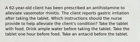 A 62-year-old client has been prescribed an antihistamine to alleviate vasomotor rhinitis. The client reports gastric irritation after taking the tablet. Which instructions should the nurse provide to help alleviate the client's condition? Take the tablet with food. Drink ample water before taking the tablet. Take the tablet one hour before food. Take an antacid before the tablet.