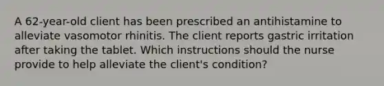 A 62-year-old client has been prescribed an antihistamine to alleviate vasomotor rhinitis. The client reports gastric irritation after taking the tablet. Which instructions should the nurse provide to help alleviate the client's condition?