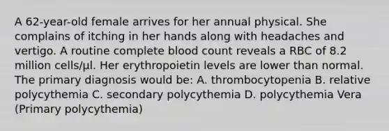 A 62-year-old female arrives for her annual physical. She complains of itching in her hands along with headaches and vertigo. A routine complete blood count reveals a RBC of 8.2 million cells/μl. Her erythropoietin levels are lower than normal. The primary diagnosis would be: A. thrombocytopenia B. relative polycythemia C. secondary polycythemia D. polycythemia Vera (Primary polycythemia)