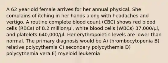 A 62-year-old female arrives for her annual physical. She complains of itching in her hands along with headaches and vertigo. A routine complete blood count (CBC) shows red blood cells (RBCs) of 8.2 million/μl, white blood cells (WBCs) 37,000/μl, and platelets 640,000/μl. Her erythropoietin levels are lower than normal. The primary diagnosis would be A) thrombocytopenia B) relative polycythemia C) secondary polycythemia D) polycythemia vera E) myeloid leukemia