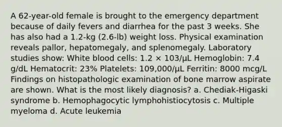 A 62-year-old female is brought to the emergency department because of daily fevers and diarrhea for the past 3 weeks. She has also had a 1.2-kg (2.6-lb) weight loss. Physical examination reveals pallor, hepatomegaly, and splenomegaly. Laboratory studies show: White blood cells: 1.2 × 103/µL Hemoglobin: 7.4 g/dL Hematocrit: 23% Platelets: 109,000/µL Ferritin: 8000 mcg/L Findings on histopathologic examination of bone marrow aspirate are shown. What is the most likely diagnosis? a. Chediak-Higaski syndrome b. Hemophagocytic lymphohistiocytosis c. Multiple myeloma d. Acute leukemia