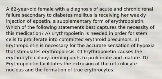 A 62-year-old female with a diagnosis of acute and chronic renal failure secondary to diabetes mellitus is receiving her weekly injection of epoetin, a supplementary form of erythropoietin. Which of the following statements best captures the necessity of this medication? A) Erythropoietin is needed in order for stem cells to proliferate into committed erythroid precursors. B) Erythropoietin is necessary for the accurate sensation of hypoxia that stimulates erythropoiesis. C) Erythropoietin causes the erythrocyte colony-forming units to proliferate and mature. D) Erythropoietin facilitates the extrusion of the reticulocyte nucleus and the formation of true erythrocytes.