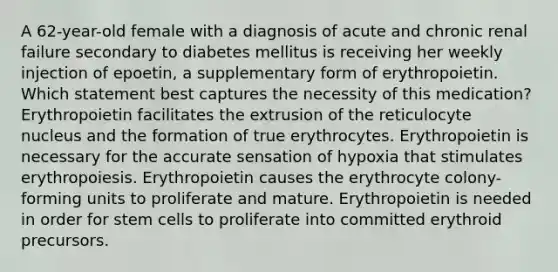 A 62-year-old female with a diagnosis of acute and chronic renal failure secondary to diabetes mellitus is receiving her weekly injection of epoetin, a supplementary form of erythropoietin. Which statement best captures the necessity of this medication? Erythropoietin facilitates the extrusion of the reticulocyte nucleus and the formation of true erythrocytes. Erythropoietin is necessary for the accurate sensation of hypoxia that stimulates erythropoiesis. Erythropoietin causes the erythrocyte colony-forming units to proliferate and mature. Erythropoietin is needed in order for stem cells to proliferate into committed erythroid precursors.