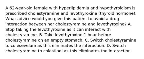 A 62-year-old female with hyperlipidemia and hypothyroidism is prescribed cholestyramine and levothyroxine (thyroid hormone). What advice would you give this patient to avoid a drug interaction between her cholestyramine and levothyroxine? A. Stop taking the levothyroxine as it can interact with cholestyramine. B. Take levothyroxine 1 hour before cholestyramine on an empty stomach. C. Switch cholestyramine to colesevelam as this eliminates the interaction. D. Switch cholestyramine to colestipol as this eliminates the interaction.