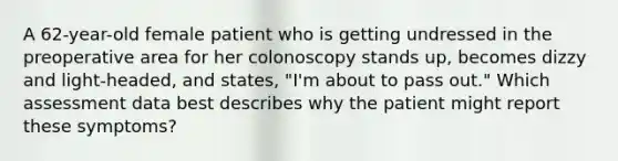 A 62-year-old female patient who is getting undressed in the preoperative area for her colonoscopy stands up, becomes dizzy and light-headed, and states, "I'm about to pass out." Which assessment data best describes why the patient might report these symptoms?