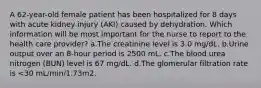 A 62-year-old female patient has been hospitalized for 8 days with acute kidney injury (AKI) caused by dehydration. Which information will be most important for the nurse to report to the health care provider? a.The creatinine level is 3.0 mg/dL. b.Urine output over an 8-hour period is 2500 mL. c.The blood urea nitrogen (BUN) level is 67 mg/dL. d.The glomerular filtration rate is <30 mL/min/1.73m2.