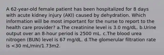 A 62-year-old female patient has been hospitalized for 8 days with acute kidney injury (AKI) caused by dehydration. Which information will be most important for the nurse to report to the health care provider? a.The creatinine level is 3.0 mg/dL. b.Urine output over an 8-hour period is 2500 mL. c.The blood urea nitrogen (BUN) level is 67 mg/dL. d.The glomerular filtration rate is <30 mL/min/1.73m2.