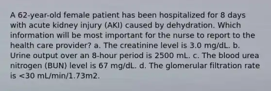 A 62-year-old female patient has been hospitalized for 8 days with acute kidney injury (AKI) caused by dehydration. Which information will be most important for the nurse to report to the health care provider? a. The creatinine level is 3.0 mg/dL. b. Urine output over an 8-hour period is 2500 mL. c. <a href='https://www.questionai.com/knowledge/k7oXMfj7lk-the-blood' class='anchor-knowledge'>the blood</a> urea nitrogen (BUN) level is 67 mg/dL. d. The glomerular filtration rate is <30 mL/min/1.73m2.