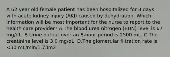 A 62-year-old female patient has been hospitalized for 8 days with acute kidney injury (AKI) caused by dehydration. Which information will be most important for the nurse to report to the health care provider? A.The blood urea nitrogen (BUN) level is 67 mg/dL. B.Urine output over an 8-hour period is 2500 mL. C.The creatinine level is 3.0 mg/dL. D.The glomerular filtration rate is <30 mL/min/1.73m2