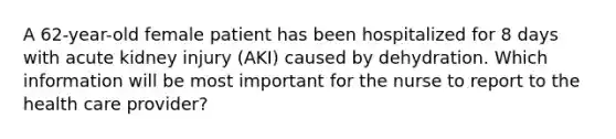 A 62-year-old female patient has been hospitalized for 8 days with acute kidney injury (AKI) caused by dehydration. Which information will be most important for the nurse to report to the health care provider?