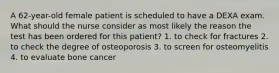 A 62-year-old female patient is scheduled to have a DEXA exam. What should the nurse consider as most likely the reason the test has been ordered for this patient? 1. to check for fractures 2. to check the degree of osteoporosis 3. to screen for osteomyelitis 4. to evaluate bone cancer