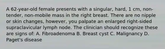 A 62-year-old female presents with a singular, hard, 1 cm, non-tender, non-mobile mass in the right breast. There are no nipple or skin changes, however, you palpate an enlarged right-sided supraclavicular lymph node. The clinician should recognize these are signs of: A. Fibroadenoma B. Breast cyst C. Malignancy D. Paget's disease