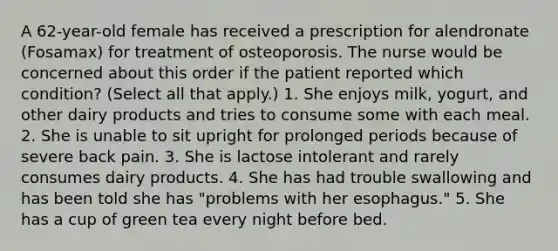 A 62-year-old female has received a prescription for alendronate (Fosamax) for treatment of osteoporosis. The nurse would be concerned about this order if the patient reported which condition? (Select all that apply.) 1. She enjoys milk, yogurt, and other dairy products and tries to consume some with each meal. 2. She is unable to sit upright for prolonged periods because of severe back pain. 3. She is lactose intolerant and rarely consumes dairy products. 4. She has had trouble swallowing and has been told she has "problems with her esophagus." 5. She has a cup of green tea every night before bed.