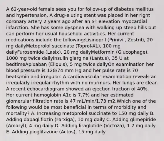 A 62-year-old female sees you for follow-up of diabetes mellitus and hypertension. A drug-eluting stent was placed in her right coronary artery 2 years ago after an ST-elevation myocardial infarction. She has some dyspnea with walking up steep hills but can perform her usual household activities. Her current medications include the following:Lisinopril (Prinivil, Zestril), 20 mg dailyMetoprolol succinate (Toprol-XL), 100 mg dailyFurosemide (Lasix), 20 mg dailyMetformin (Glucophage), 1000 mg twice dailyInsulin glargine (Lantus), 35 U at bedtimeApixaban (Eliquis), 5 mg twice dailyOn examination her blood pressure is 128/74 mm Hg and her pulse rate is 70 beats/min and irregular. A cardiovascular examination reveals an irregularly irregular rhythm with no murmurs. Her lungs are clear. A recent echocardiogram showed an ejection fraction of 40%. Her current hemoglobin A1c is 7.7% and her estimated glomerular filtration rate is 47 mL/min/1.73 m2.Which one of the following would be most beneficial in terms of morbidity and mortality? A. Increasing metoprolol succinate to 150 mg daily B. Adding dapagliflozin (Farxiga), 10 mg daily C. Adding glimepiride (Amaryl), 4 mg daily D. Adding liraglutide (Victoza), 1.2 mg daily E. Adding pioglitazone (Actos), 15 mg daily