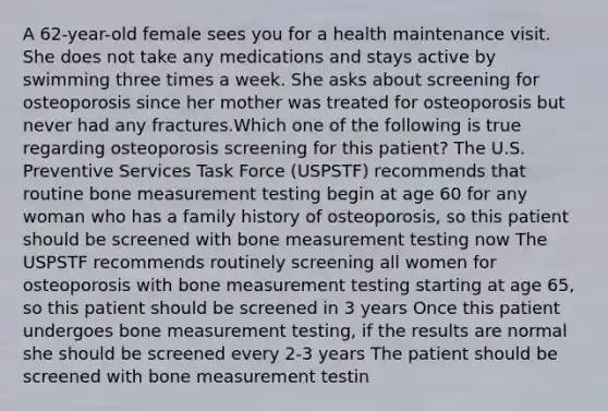 A 62-year-old female sees you for a health maintenance visit. She does not take any medications and stays active by swimming three times a week. She asks about screening for osteoporosis since her mother was treated for osteoporosis but never had any fractures.Which one of the following is true regarding osteoporosis screening for this patient? The U.S. Preventive Services Task Force (USPSTF) recommends that routine bone measurement testing begin at age 60 for any woman who has a family history of osteoporosis, so this patient should be screened with bone measurement testing now The USPSTF recommends routinely screening all women for osteoporosis with bone measurement testing starting at age 65, so this patient should be screened in 3 years Once this patient undergoes bone measurement testing, if the results are normal she should be screened every 2-3 years The patient should be screened with bone measurement testin