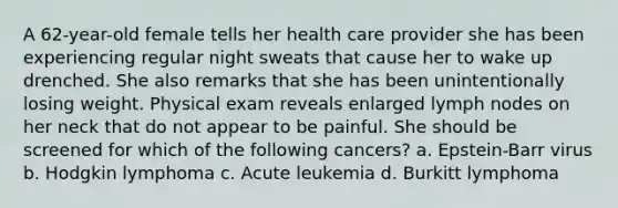 A 62-year-old female tells her health care provider she has been experiencing regular night sweats that cause her to wake up drenched. She also remarks that she has been unintentionally losing weight. Physical exam reveals enlarged lymph nodes on her neck that do not appear to be painful. She should be screened for which of the following cancers? a. Epstein-Barr virus b. Hodgkin lymphoma c. Acute leukemia d. Burkitt lymphoma