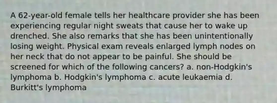 A 62-year-old female tells her healthcare provider she has been experiencing regular night sweats that cause her to wake up drenched. She also remarks that she has been unintentionally losing weight. Physical exam reveals enlarged lymph nodes on her neck that do not appear to be painful. She should be screened for which of the following cancers? a. non-Hodgkin's lymphoma b. Hodgkin's lymphoma c. acute leukaemia d. Burkitt's lymphoma