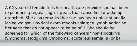 A 62-year-old female tells her healthcare provider she has been experiencing regular night sweats that cause her to wake up drenched. She also remarks that she has been unintentionally losing weight. Physical exam reveals enlarged lymph nodes on her neck that do not appear to be painful. She should be screened for which of the following cancers? non-Hodgkin's lymphoma; Hodgkin's lymphoma; acute leukaemia; a) or b)