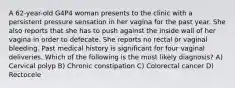 A 62-year-old G4P4 woman presents to the clinic with a persistent pressure sensation in her vagina for the past year. She also reports that she has to push against the inside wall of her vagina in order to defecate. She reports no rectal or vaginal bleeding. Past medical history is significant for four vaginal deliveries. Which of the following is the most likely diagnosis? A) Cervical polyp B) Chronic constipation C) Colorectal cancer D) Rectocele