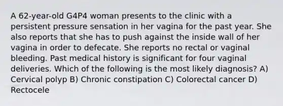 A 62-year-old G4P4 woman presents to the clinic with a persistent pressure sensation in her vagina for the past year. She also reports that she has to push against the inside wall of her vagina in order to defecate. She reports no rectal or vaginal bleeding. Past medical history is significant for four vaginal deliveries. Which of the following is the most likely diagnosis? A) Cervical polyp B) Chronic constipation C) Colorectal cancer D) Rectocele