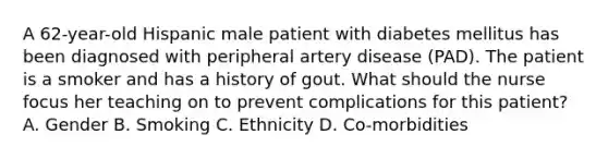 A 62-year-old Hispanic male patient with diabetes mellitus has been diagnosed with peripheral artery disease (PAD). The patient is a smoker and has a history of gout. What should the nurse focus her teaching on to prevent complications for this patient? A. Gender B. Smoking C. Ethnicity D. Co-morbidities