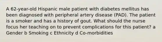 A 62-year-old Hispanic male patient with diabetes mellitus has been diagnosed with peripheral artery disease (PAD). The patient is a smoker and has a history of gout. What should the nurse focus her teaching on to prevent complications for this patient? a Gender b Smoking c Ethnicity d Co-morbidities