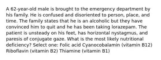 A 62-year-old male is brought to the emergency department by his family. He is confused and disoriented to person, place, and time. The family states that he is an alcoholic but they have convinced him to quit and he has been taking lorazepam. The patient is unsteady on his feet, has horizontal nystagmus, and paresis of conjugate gaze. What is the most likely nutritional deficiency? Select one: Folic acid Cyanocobalamin (vitamin B12) Riboflavin (vitamin B2) Thiamine (vitamin B1)