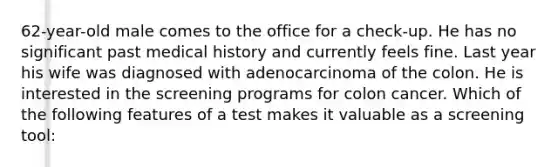 62-year-old male comes to the office for a check-up. He has no significant past medical history and currently feels fine. Last year his wife was diagnosed with adenocarcinoma of the colon. He is interested in the screening programs for colon cancer. Which of the following features of a test makes it valuable as a screening tool: