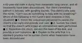 A 62-year-old male is dying from metastatic lung cancer, and all treatments have been discontinued. The client's breathing pattern is labored, with gurgling sounds. The client's wife asks the nurse, "Can't you do something to help with his breathing?" Which of the following is the nurse's best response in this situation? ■ 1. Direct the unlicensed personnel to assess the client's vital signs and provide oral care. ■ 2. Suction the client so that the client's wife knows all interventions were performed. ■ 3. Reposition the client, elevate the head of the bed, and provide a cool compress. ■ 4. Explain to the wife that it is standard practice not to suction clients when treatments have been discontinued.