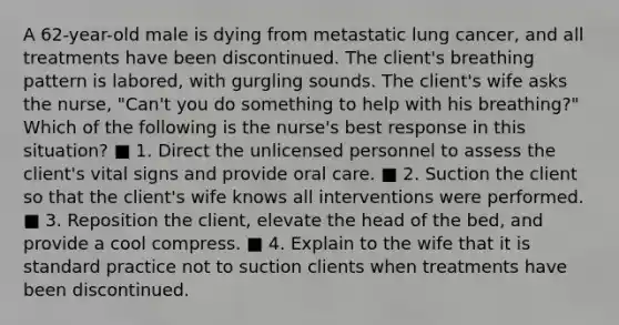 A 62-year-old male is dying from metastatic lung cancer, and all treatments have been discontinued. The client's breathing pattern is labored, with gurgling sounds. The client's wife asks the nurse, "Can't you do something to help with his breathing?" Which of the following is the nurse's best response in this situation? ■ 1. Direct the unlicensed personnel to assess the client's vital signs and provide oral care. ■ 2. Suction the client so that the client's wife knows all interventions were performed. ■ 3. Reposition the client, elevate the head of the bed, and provide a cool compress. ■ 4. Explain to the wife that it is standard practice not to suction clients when treatments have been discontinued.