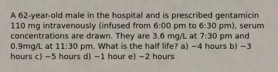 A 62-year-old male in the hospital and is prescribed gentamicin 110 mg intravenously (infused from 6:00 pm to 6:30 pm), serum concentrations are drawn. They are 3.6 mg/L at 7:30 pm and 0.9mg/L at 11:30 pm. What is the half life? a) ~4 hours b) ~3 hours c) ~5 hours d) ~1 hour e) ~2 hours