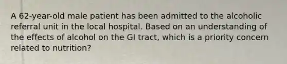 A 62-year-old male patient has been admitted to the alcoholic referral unit in the local hospital. Based on an understanding of the effects of alcohol on the GI tract, which is a priority concern related to nutrition?