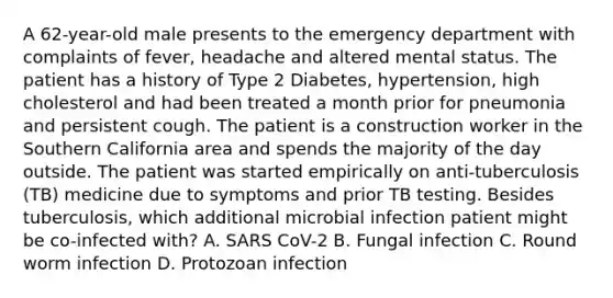 A 62-year-old male presents to the emergency department with complaints of fever, headache and altered mental status. The patient has a history of Type 2 Diabetes, hypertension, high cholesterol and had been treated a month prior for pneumonia and persistent cough. The patient is a construction worker in the Southern California area and spends the majority of the day outside. The patient was started empirically on anti-tuberculosis (TB) medicine due to symptoms and prior TB testing. Besides tuberculosis, which additional microbial infection patient might be co-infected with? A. SARS CoV-2 B. Fungal infection C. Round worm infection D. Protozoan infection